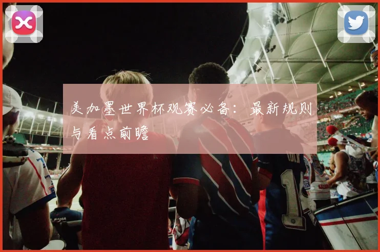 美加墨世界杯观赛必备：最新规则与看点前瞻