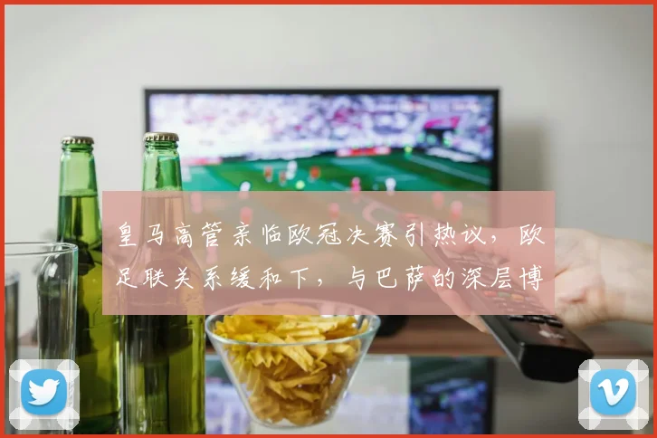 皇马高管亲临欧冠决赛引热议，欧足联关系缓和下，与巴萨的深层博弈仍在继续
