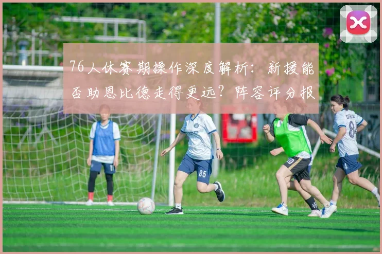 76人休赛期操作深度解析：新援能否助恩比德走得更远？阵容评分报告