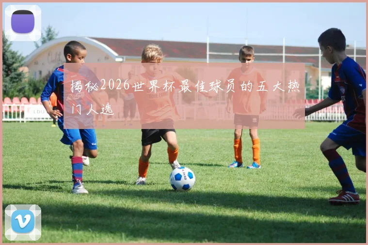 揭秘2026世界杯最佳球员的五大热门人选