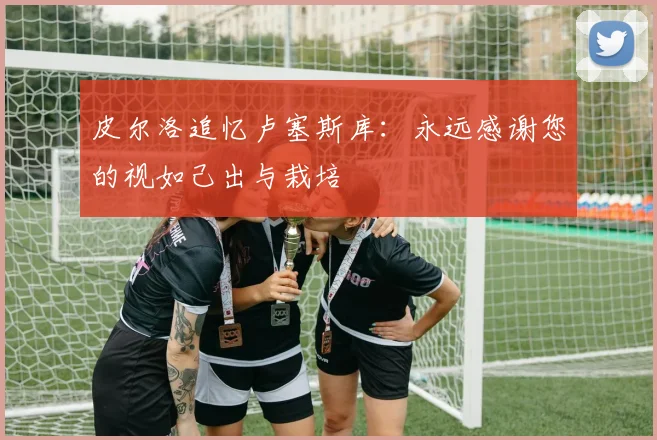 皮尔洛追忆卢塞斯库：永远感谢您的视如己出与栽培