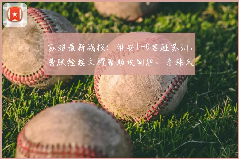 苏超最新战报：淮安1-0客胜苏州，曹朕铨接文耀隆助攻制胜，李韩风多次救险成关键