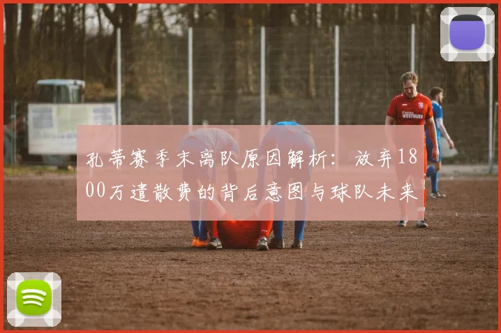 孔蒂赛季末离队原因解析:放弃1800万遣散费的背后意图与球队未来影响