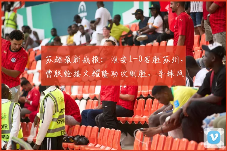 苏超最新战报：淮安1-0客胜苏州，曹朕铨接文耀隆助攻制胜，李韩风多次救险成关键