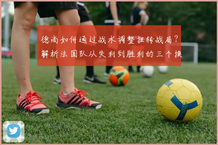 德尚如何通过战术调整扭转战局？解析法国队从失利到胜利的三个换人与布阵关键