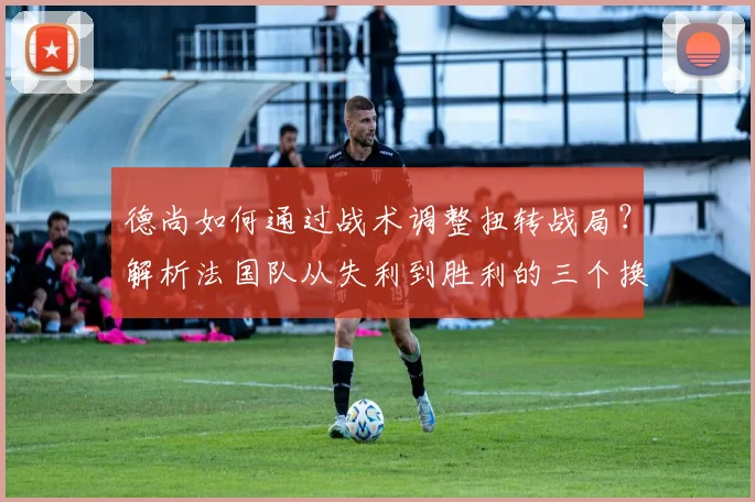 德尚如何通过战术调整扭转战局？解析法国队从失利到胜利的三个换人与布阵关键